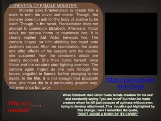1.CREATION OF FEMALE MONSTER:
Monster asks Frankenstein to create him a
mate in both the novel and movie. Though, the
monster does not ask for the body of Justine to be
used. Though, in the novel, Frankenstein does not
attempt to reanimate Elizabeth. Afterward, Victor
takes her corpse home to reanimate her, it is
clearly implied that Victor beheads her. The
camera lingers on him stitching her head onto
Justine's corpse. After her reanimation, the scars
and after effects of his surgery and the injuries
she sustained from the creature's attack are
clearly depicted. She then burns herself, once
Victor and the creature start fighting over her. The
camera again lingers as she runs through the
house, engulfed in flames, before plunging to her
death. In the film, it is not enough that Elizabeth
dies, she must die in a particularly graphic way,
not even once but twice
Why is it
needed?
https://youtu.be/x4x
XHmTXaj4
 