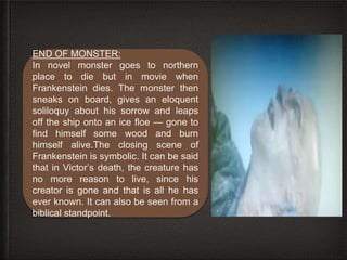END OF MONSTER:
In novel monster goes to northern
place to die but in movie when
Frankenstein dies. The monster then
sneaks on board, gives an eloquent
soliloquy about his sorrow and leaps
off the ship onto an ice floe — gone to
find himself some wood and burn
himself alive.The closing scene of
Frankenstein is symbolic. It can be said
that in Victor’s death, the creature has
no more reason to live, since his
creator is gone and that is all he has
ever known. It can also be seen from a
biblical standpoint.
 