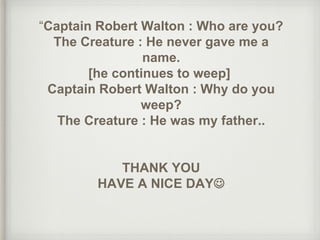 “Captain Robert Walton : Who are you?
The Creature : He never gave me a
name.
[he continues to weep]
Captain Robert Walton : Why do you
weep?
The Creature : He was my father..
THANK YOU
HAVE A NICE DAY
 