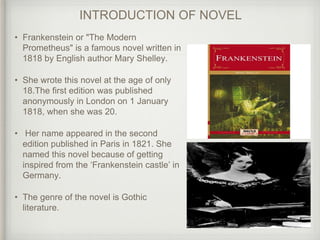 INTRODUCTION OF NOVEL
• Frankenstein or "The Modern
Prometheus" is a famous novel written in
1818 by English author Mary Shelley.
• She wrote this novel at the age of only
18.The first edition was published
anonymously in London on 1 January
1818, when she was 20.
• Her name appeared in the second
edition published in Paris in 1821. She
named this novel because of getting
inspired from the ‘Frankenstein castle’ in
Germany.
• The genre of the novel is Gothic
literature.
 