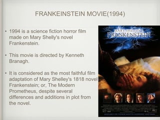 FRANKEINSTEIN MOVIE(1994)
• 1994 is a science fiction horror film
made on Mary Shelly's novel
Frankenstein.
• This movie is directed by Kenneth
Branagh.
• It is considered as the most faithful film
adaptation of Mary Shelley's 1818 novel
Frankenstein; or, The Modern
Prometheus, despite several
differences and additions in plot from
the novel.
 