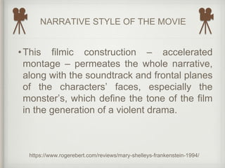 NARRATIVE STYLE OF THE MOVIE
https://www.rogerebert.com/reviews/mary-shelleys-frankenstein-1994/
•This filmic construction – accelerated
montage – permeates the whole narrative,
along with the soundtrack and frontal planes
of the characters’ faces, especially the
monster’s, which define the tone of the film
in the generation of a violent drama.
 