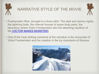 NARRATIVE STYLE OF THE MOVIE
• Frankenstein films, brought to a fever pitch: The dark and stormy nights,
the lightning bolts, the charnel houses of spare body parts, the
laboratory where Victor Frankenstein stirs his steaming cauldron of
life.(VICTOR MAKES MONSTER)
• One of the most striking moments of the narrative is the encounter of
Victor Frankenstein and his creation in the icy mountains of Geneva.
 