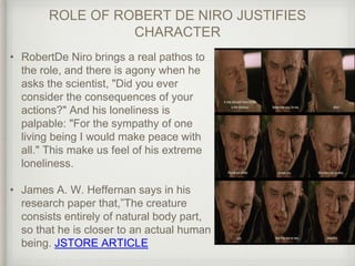 ROLE OF ROBERT DE NIRO JUSTIFIES
CHARACTER
• RobertDe Niro brings a real pathos to
the role, and there is agony when he
asks the scientist, "Did you ever
consider the consequences of your
actions?" And his loneliness is
palpable: "For the sympathy of one
living being I would make peace with
all." This make us feel of his extreme
loneliness.
• James A. W. Heffernan says in his
research paper that,”The creature
consists entirely of natural body part,
so that he is closer to an actual human
being. JSTORE ARTICLE
 
