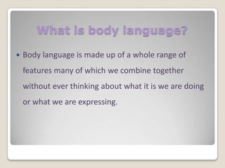 What is body language?


Body language is made up of a whole range of
features many of which we combine together

without ever thinking about what it is we are doing
or what we are expressing.

 