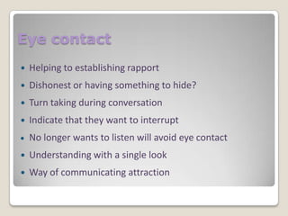 Eye contact


Helping to establishing rapport



Dishonest or having something to hide?



Turn taking during conversation



Indicate that they want to interrupt
No longer wants to listen will avoid eye contact



Understanding with a single look



Way of communicating attraction

 