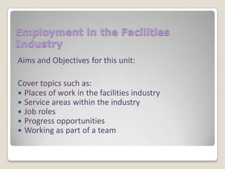Employment in the Facilities
Industry
Aims and Objectives for this unit:
Cover topics such as:
 Places of work in the facilities industry
 Service areas within the industry
 Job roles
 Progress opportunities
 Working as part of a team

 