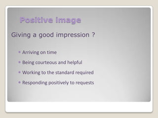 Positive image
Giving a good impression ?
 Arriving on time
 Being courteous and helpful
 Working to the standard required
 Responding positively to requests

 