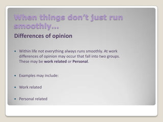 When things don’t just run
smoothly…
Differences of opinion


Within life not everything always runs smoothly. At work
differences of opinion may occur that fall into two groups.
These may be work related or Personal.



Examples may include:



Work related



Personal related

 