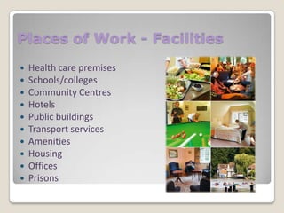 Places of Work - Facilities











Health care premises
Schools/colleges
Community Centres
Hotels
Public buildings
Transport services
Amenities
Housing
Offices
Prisons

 
