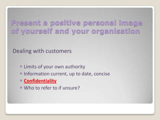 Present a positive personal image
of yourself and your organisation
Dealing with customers
 Limits of your own authority
 Information current, up to date, concise
 Confidentiality
 Who to refer to if unsure?

 