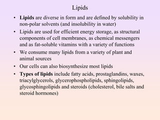 Lipids
• Lipids are diverse in form and are defined by solubility in
non-polar solvents (and insolubility in water)
• Lipids are used for efficient energy storage, as structural
components of cell membranes, as chemical messengers
and as fat-soluble vitamins with a variety of functions
• We consume many lipids from a variety of plant and
animal sources
• Our cells can also biosynthesize most lipids
• Types of lipids include fatty acids, prostaglandins, waxes,
triacylglycerols, glycerophospholipids, sphingolipids,
glycosphingolipids and steroids (cholesterol, bile salts and
steroid hormones)
 