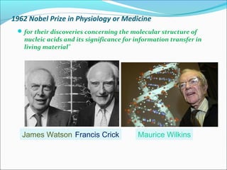 1962 Nobel Prize in Physiology or Medicine 
for their discoveries concerning the molecular structure of 
nucleic acids and its significance for information transfer in 
living material" 
James Watson Francis Crick Maurice Wilkins 
 