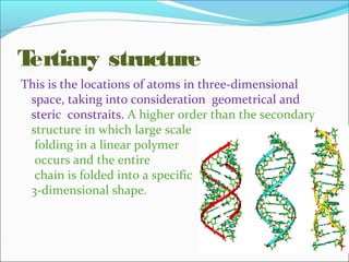 Tertiary structure 
This is the locations of atoms in three-dimensional 
space, taking into consideration geometrical and 
steric constraits. A higher order than the secondary 
structure in which large scale 
folding in a linear polymer 
occurs and the entire 
chain is folded into a specific 
3-dimensional shape. 
 