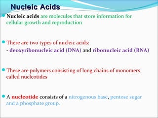 NNuucclleeiicc AAcciiddss 
Nucleic acids are molecules that store information for 
cellular growth and reproduction 
There are two types of nucleic acids: 
- deoxyribonucleic acid (DNA) and ribonucleic acid (RNA) 
These are polymers consisting of long chains of monomers 
called nucleotides 
A nucleotide consists of a nitrogenous base, pentose sugar 
and a phosphate group. 
 