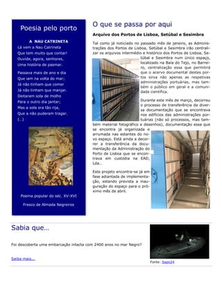 O que se passa por aqui
Arquivo dos Portos de Lisboa, Setúbal e Sesimbra
Tal como já noticiado no passado mês de janeiro, as Adminis-
trações dos Portos de Lisboa, Setúbal e Sesimbra irão centrali-
zar os arquivos intermédio e histórico dos Portos de Lisboa, Se-
túbal e Sesimbra num único espaço,
localizado na Baía do Tejo, no Barrei-
ro, centralização essa que permitirá
que o acervo documental destes por-
tos sirva não apenas as respetivas
administrações portuárias, mas tam-
bém o público em geral e a comuni-
dade científica.
Durante este mês de março, decorreu
o processo de transferência da diver-
sa documentação que se encontrava
nos edifícios das administrações por-
tuárias (não só processos, mas tam-
bém material fotográfico e desenhos), documentação essa que
se encontra já organizada e
arrumada nas estantes do no-
vo espaço. Está ainda a decor-
rer a transferência da docu-
mentação da Administração do
Porto de Lisboa que se encon-
trava em custódia na EAD,
Lda..
Este projeto encontra-se já em
fase adiantada de implementa-
ção, estando prevista a inau-
guração do espaço para o pró-
ximo mês de abril.
Poesia pelo porto
A NAU CATRINETA
Lá vem a Nau Catrineta
Que tem muito que contar!
Ouvide, agora, senhores,
Uma história de pasmar.
Passava mais de ano e dia
Que iam na volta do mar;
Já não tinham que comer
Já não tinham que manjar.
Deitaram sola de molho
Para o outro dia jantar;
Mas a sola era tão rija,
Que a não puderam tragar.
(…)
Poema popular do séc. XV-XVI
Fresco de Almada Negreiros
Sabia que…
Foi descoberta uma embarcação intacta com 2400 anos no mar Negro?
Saiba mais...
Fonte: Sapo24
 