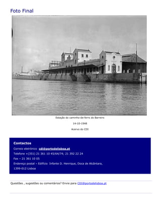Contactos
Correio eletrónico cdi@portodelisboa.pt
Telefone +(351) 21 361 10 45/64/74; 21 392 22 24
Fax – 21 361 10 05
Endereço postal – Edifício Infante D. Henrique, Doca de Alcântara,
1399-012 Lisboa
Foto Final
Questões , sugestões ou comentários? Envie para CDI@portodelisboa.pt
Estação do caminho-de-ferro do Barreiro
14-10-1948
Acervo do CDI
 