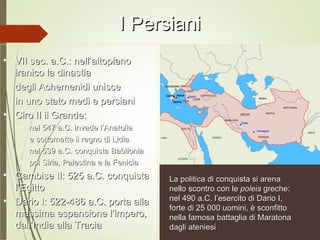I PersianiI Persiani
• VII sec. a.C.: nell’altopianoVII sec. a.C.: nell’altopiano
iranico la dinastiairanico la dinastia
degli Achemenidi uniscedegli Achemenidi unisce
in uno stato medi e persianiin uno stato medi e persiani
• Ciro II il Grande:Ciro II il Grande:
– nel 547 a.C. invade l’Anatolianel 547 a.C. invade l’Anatolia
e sottomette il regno di Lidiae sottomette il regno di Lidia
– nel 539 a.C. conquista Babilonianel 539 a.C. conquista Babilonia
– poi Siria, Palestina e la Feniciapoi Siria, Palestina e la Fenicia
• Cambise II: 525 a.C. conquistaCambise II: 525 a.C. conquista
l’Egittol’Egitto
• Dario I: 522-486 a.C. porta allaDario I: 522-486 a.C. porta alla
massima espansione l’impero,massima espansione l’impero,
dall’India alla Traciadall’India alla Tracia
La politica di conquista si arenaLa politica di conquista si arena
nello scontro con lenello scontro con le poleispoleis greche:greche:
nel 490 a.C. l’esercito di Dario I,nel 490 a.C. l’esercito di Dario I,
forte di 25 000 uomini, è sconfittoforte di 25 000 uomini, è sconfitto
nella famosa battaglia di Maratonanella famosa battaglia di Maratona
dagli ateniesidagli ateniesi
 