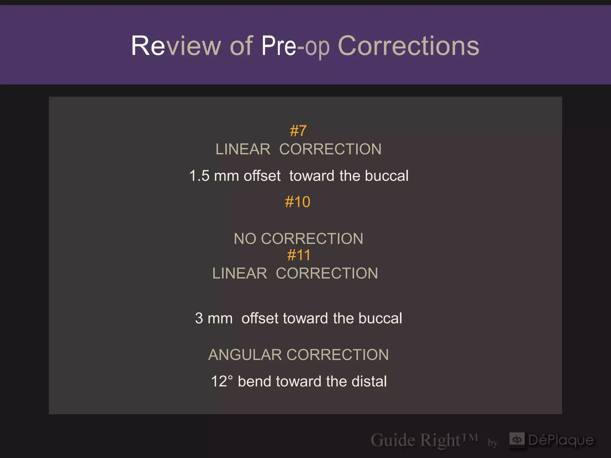 Review of Pre-op Corrections

               #7
       LINEAR CORRECTION
    1.5 mm offset toward the buccal
                  #10

          NO CORRECTION
               #11
       LINEAR CORRECTION

     3 mm offset toward the buccal

      ANGULAR CORRECTION
       12° bend toward the distal
 