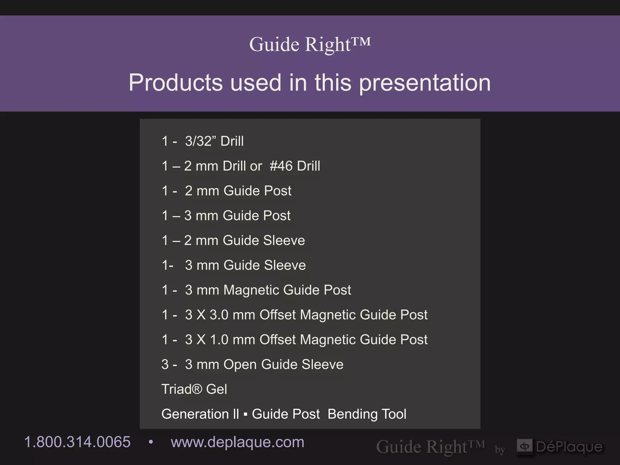 Guide Right™
             Products used in this presentation

                     1 - 3/32” Drill
                     1 – 2 mm Drill or #46 Drill
                     1 - 2 mm Guide Post
                     1 – 3 mm Guide Post
                     1 – 2 mm Guide Sleeve
                     1- 3 mm Guide Sleeve
                     1 - 3 mm Magnetic Guide Post
                     1 - 3 X 3.0 mm Offset Magnetic Guide Post
                     1 - 3 X 1.0 mm Offset Magnetic Guide Post
                     3 - 3 mm Open Guide Sleeve
                     Triad® Gel
                     Generation ll ▪ Guide Post Bending Tool

1.800.314.0065   •    www.deplaque.com
 