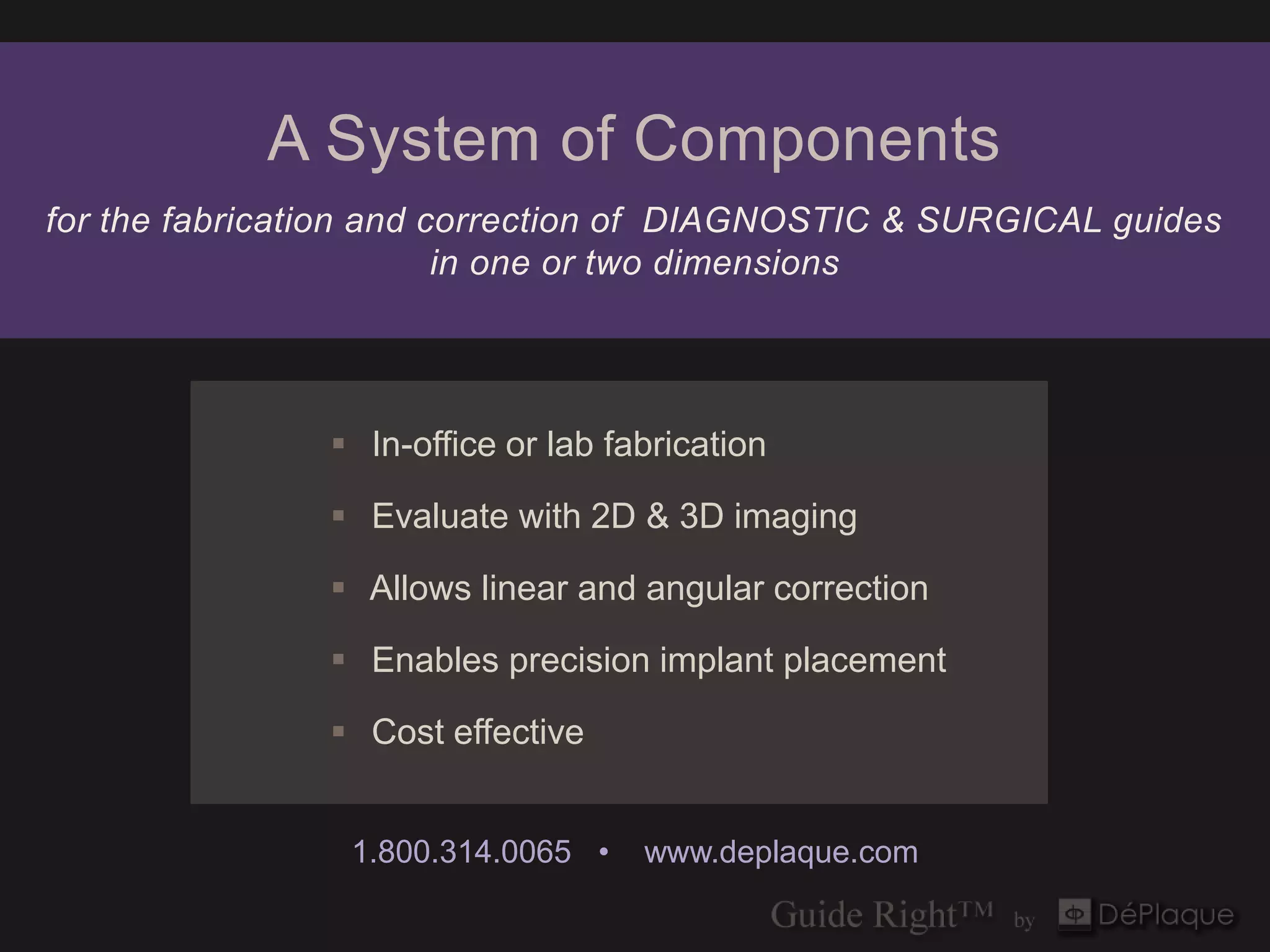 A System of Components
for the fabrication and correction of DIAGNOSTIC & SURGICAL guides
                         in one or two dimensions




                In-office or lab fabrication

                Evaluate with 2D & 3D imaging

                Allows linear and angular correction

                Enables precision implant placement

                Cost effective


                 1.800.314.0065 •   www.deplaque.com
 