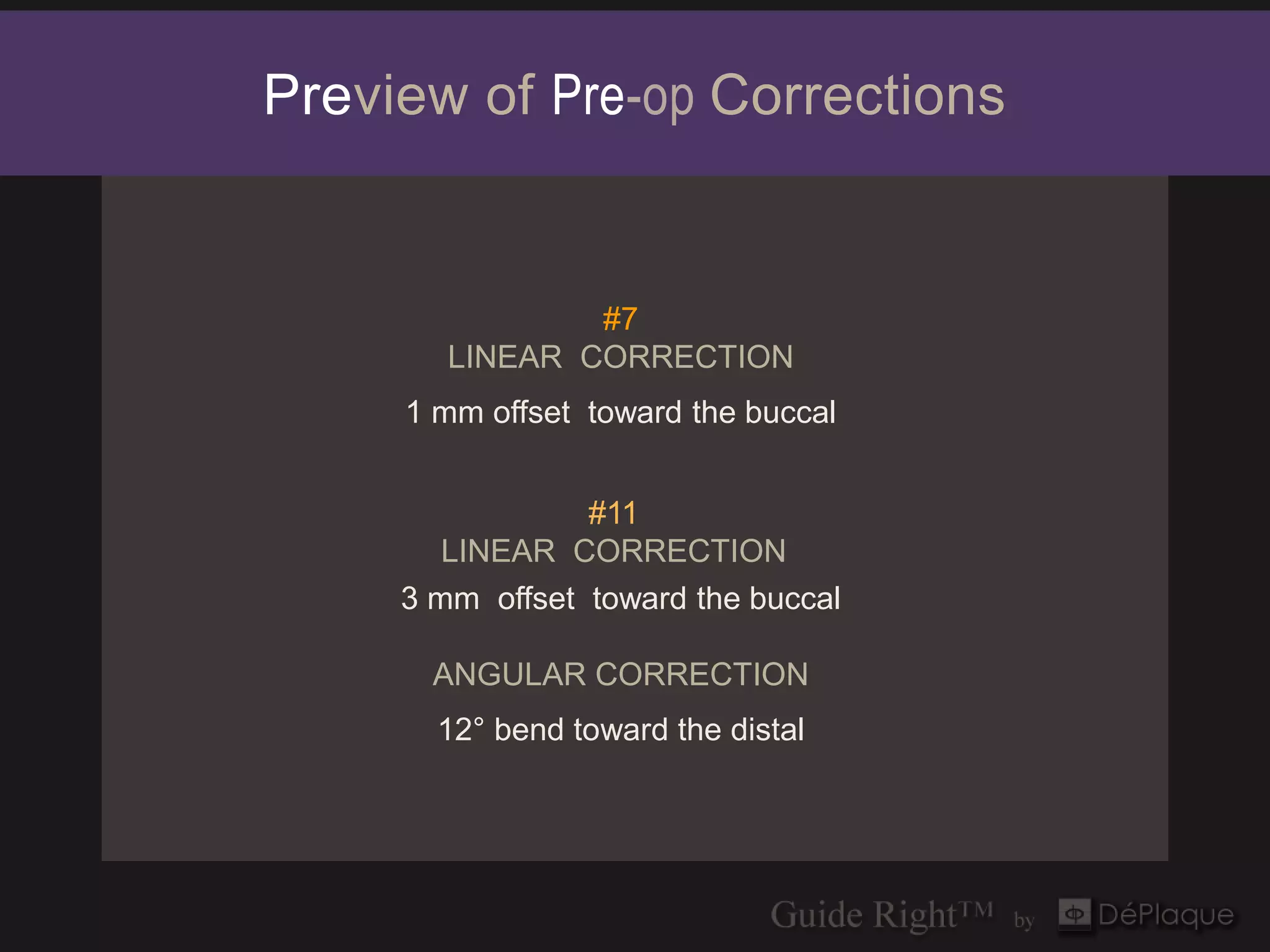 Preview of Pre-op Corrections


                #7
        LINEAR CORRECTION
     1 mm offset toward the buccal


                 #11
        LINEAR CORRECTION
     3 mm offset toward the buccal

       ANGULAR CORRECTION
       12° bend toward the distal
 