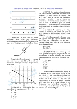 vicenteventura2112@yahoo.com.br   - Lista 103: MUV - vicenteventura.blogspot.com 2

                                                           UNESP 11) Em um determinado instante,
                                                     um carro que corre a 100 km/h em uma estrada
                                                     horizontal e plana começa a diminuir sua
                                                     velocidade, com o módulo da aceleração
                                                     constante. Percorrido 1 km, a redução da
                                                     velocidade é interrompida ao mesmo tempo em
                                                     que o carro é detectado por um radar
                                                     fotográfico. O radar mostra que o carro está na
                                                     velocidade limite permitida de 80 km/h. Assim,
                                                     pede-se:
                                                           a) o módulo da aceleração, em m/s2,
                                                     durante o intervalo de tempo em que a
                                                     velocidade do carro diminuiu de 100 km/h para
                                                     80 km/h.
      UNESP 40b) Um bloco sobe uma rampa                   b) a velocidade detectada pelo radar para
deslizando sem atrito, em movimento                  um segundo carro que segue o primeiro com
uniformemente retardado, exclusivamente sob a        velocidade de aproximação de 40 km/h,
ação da gravidade, conforme mostrado na figura.      considerando-se que o primeiro carro mantém a
                                                     velocidade de 80km/h.
                                                            a) 0,14m/s2
                                                            b) 120km/h

                                                        UNESP 37b) O fabricante informa que um
                                                  carro, partindo do repouso, atinge 100 km/h em
                                                  10 segundos. A melhor estimativa para o valor
                                                  da aceleração nesse intervalo de tempo, em m/s 2,
      Ele parte do solo no instante t = 0 e chega é
ao ponto mais alto em 1,2 s. O módulo da                (A) 3,0⋅10–3.
velocidade em função do tempo é apresentado             (B) 2,8.
no gráfico.                                             (C) 3,6.
                                                        (D) 9,8.
                                                        (E) 10.

                                                   UNESP 37b) O motorista de um veículo A
                                             é obrigado a frear bruscamente quando avista
                                             um veículo B à sua frente, locomovendo-se no
                                             mesmo sentido, com uma velocidade constante
                                             menor que a do veículo A. Ao final da
                                             desaceleração, o veículo A atinge a mesma
                                             velocidade que B, e passa também a se
                                             locomover com velocidade constante. O
                                             movimento, a partir do início da frenagem, é
     Considerando g = 10,0 m/s2, a altura em descrito pelo gráfico da figura.
que o bloco se encontrava em t = 0,4 s era
     a) 0,5 m.
     b) 1,0 m.
     c) 1,6 m.
     d) 2,5 m.
     e) 3,2 m.
 