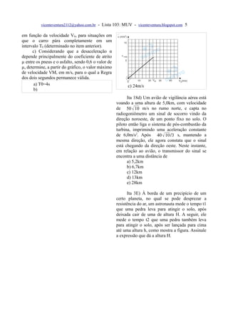 vicenteventura2112@yahoo.com.br   - Lista 103: MUV - vicenteventura.blogspot.com 5

em função da velocidade V0, para situações em
que o carro pára completamente em um
intervalo T0 (determinado no item anterior).
      c) Considerando que a desaceleração α
depende principalmente do coeficiente de atrito
µ entre os pneus e o asfalto, sendo 0,6 o valor de
µ, determine, a partir do gráfico, o valor máximo
de velocidade VM, em m/s, para o qual a Regra
dos dois segundos permanece válida.
       a) T0=4s                                             c) 24m/s
       b)
                                                           Ita 18d) Um avião de vigilância aérea está
                                                     voando a uma altura de 5,0km, com velocidade
                                                     de 50  10 m/s no rumo norte, e capta no
                                                     radiogoniômetro um sinal de socorro vindo da
                                                     direção noroeste, de um ponto fixo no solo. O
                                                     piloto então liga o sistema de pós-combustão da
                                                     turbina, imprimindo uma aceleração constante
                                                     de 6,0m/s2. Após 40  10 /3 s, mantendo a
                                                     mesma direção, ele agora constata que o sinal
                                                     está chegando da direção oeste. Neste instante,
                                                     em relação ao avião, o transmissor do sinal se
                                                     encontra a uma distância de
                                                           a) 5,2km
                                                           b) 6,7km
                                                           c) 12km
                                                           d) 13km
                                                           e) 28km

                                                           Ita 3E) À borda de um precipício de um
                                                     certo planeta, no qual se pode desprezar a
                                                     resistência do ar, um astronauta mede o tempo t1
                                                     que uma pedra leva para atingir o solo, após
                                                     deixada cair de uma de altura H. A seguir, ele
                                                     mede o tempo t2 que uma pedra também leva
                                                     para atingir o solo, após ser lançada para cima
                                                     até uma altura h, como mostra a figura. Assinale
                                                     a expressão que dá a altura H.
 