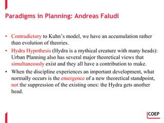 Paradigms in Planning: Andreas Faludi
• Contradictory to Kuhn’s model, we have an accumulation rather
than evolution of theories.
• Hydra Hypothesis (Hydra is a mythical creature with many heads):
Urban Planning also has several major theoretical views that
simultaneously exist and they all have a contribution to make.
• When the discipline experiences an important development, what
normally occurs is the emergence of a new theoretical standpoint,
not the suppression of the existing ones: the Hydra gets another
head.
COEP
 