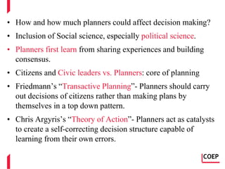 • How and how much planners could affect decision making?
• Inclusion of Social science, especially political science.
• Planners first learn from sharing experiences and building
consensus.
• Citizens and Civic leaders vs. Planners: core of planning
• Friedmann’s “Transactive Planning”- Planners should carry
out decisions of citizens rather than making plans by
themselves in a top down pattern.
• Chris Argyris’s “Theory of Action”- Planners act as catalysts
to create a self-correcting decision structure capable of
learning from their own errors.
COEP
 