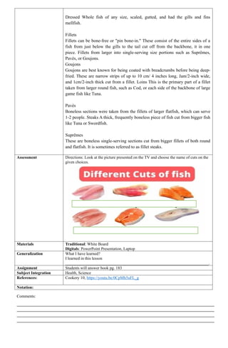 Dressed Whole fish of any size, scaled, gutted, and had the gills and fins
mellfish.
Fillets
Fillets can be bone-free or "pin bone-in." These consist of the entire sides of a
fish from just below the gills to the tail cut off from the backbone, it in one
piece. Fillets from larger into single-serving size portions such as Suprêmes,
Pavés, or Goujons.
Goujons
Goujons are best known for being coated with breadcrumbs before being deep-
fried. These are narrow strips of up to 10 cm/ 4 inches long, Jam/2-inch wide,
and 1cm/2-inch thick cut from a fillet. Loins This is the primary part of a fillet
taken from larger round fish, such as Cod, or each side of the backbone of large
game fish like Tuna.
Pavés
Boneless sections were taken from the fillets of larger flatfish, which can serve
1-2 people. Steaks A thick, frequently boneless piece of fish cut from bigger fish
like Tuna or Swordfish.
Suprêmes
These are boneless single-serving sections cut from bigger fillets of both round
and flatfish. It is sometimes referred to as fillet steaks.
Assessment Directions: Look at the picture presented on the TV and choose the name of cuts on the
given choices.
Materials Traditional: White Board
Digitals: PowerPoint Presentation, Laptop
Generalization What I have learned?
I learned in this lesson
______________________________________________________________________.
Assignment Students will answer book pg. 183
Subject Integration Health, Science
References: Cookery 10, https://youtu.be/0CpMh5uFL_g
Notation:
Comments:
_________________________________________________________________________________________________
_________________________________________________________________________________________________
_________________________________________________________________________________________________
_________________________________________________________________________________________________
 