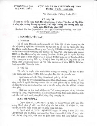 0y eaN NrrAN nAN
euAN nAr cHAu
ceNG HoA xA ugr cHU Ncnia vrET NAM
EOc l4p - TW do - Hanh phric
Hai Chdu, ngdy lJ thang 3 ndm 2015
rrc no4cn
T6 chrlc thi tuy6n chri'c danh HiQu tru&ng c6c trulng Ti6u hgc vh Ph6 HiQu
tru&ng c6c trulng Trung hgc ccr s&, Ph6 Hi6u tru&ng c6c trudng TiGu hgc
(Ban hdnh kdm theo ilV;;n;ily;;13;i;#;':;*,/thdng 3 ndm 20ts
cita UBND qudn Hdi Chdu)
r. MUC pfCU, VBU CAU
1. Mgc tlfch
OC UO sung d6i ngfr c6n bQ qu6n iy con thi6u OOi vOi c5c trucrng hoc do
cqn bQ quan ly nghi hutr-vd chuAn ul oOi ngfr c6n bO ke cfln, dr,r nguOn"cho nam
d6n- Euoc su chi dao ctra Thuong truc Qudn uy, IIBND QuQn ti6p tuc t6 chric thi
tuy6n chric danh Hiqu truong c6c trulng Ti6uhoc, Ph6 HiQu t ,r*rg c6c trulng
THCS vd Ph6 Hi6u trucrng c5c trudng Ti6u hgc. Tri ktlt qu6 thi tuy6n, Uy ban
nhdn d6n quAn sE trinh Qr?, ty c6 f ki6n ao UBND quQnquyct ei.,h b6 nhiQm
Hi6u truong c6c trulng Ti6.u hoc: Ld Quy D6n, Tdy Ho, ry c6ng uAn, Ly Tu
Trong (B6n C6ng nbng khi6u) vi Ph6 Hipu truong c6c truomg ffttS, fieu hoc
thu6c Qufln Hii ChAu cdn thi6u.
2. YOu ciu
TO chirc thi tuytln chirc danh HiQu trucrng c6c trucrng Ti6u hoc vd Ph6:'a
Hi6u tru&ng c6c trubng THCS, Ti6u hoc phAi d6m bio c6c you cAu sau:
- EAm b6o nguydn tic Ding 15nh dao vd qu6n iy c6n b6;
-i- TO ch[rc thi tuycn nghiCm tirc, c6ng khai, kh6ch quan, c6ng bdng. Nguoi
tryng,tuy6n ld nguoi d6p rmg cao cdc ti6u chi d6nh gid ciab)thi iryc,rl.o lo"g
s6 di6m thi tuy6n ducrc chon theo thir tu tu tr6n xu6ng cho d6n khi het chi ti6u
cdn tuy6n;
.
- Ph6t huy vai tro, tr6ch nhiem cua Thir truong co quan, c6 sg 16nh dao
c:ilLa cdp riy Ding, su giSm s6t cira Ban ChAp hanh C6ng dodn nhdm dAm b6o tinh
chAt d6n chir, canh tranh, c6ng khai, c6ng bang trong ki,thi.
It CO SO PHAP LV
1. Quy6t dinh s6 27120031QD-TTg ngdy 19 th6ng 02 nim 2OO3 cira Thii
tucrnq Chinh phri 16 vi6c ban hdnh Quy ch6 b6 nhiQm, b6 nhi6m lai, lu6n
chuy€n, tir chirc, miSn nhiQm c6n b6, c6ng chilc ldnh dao.
2. Quy6t dinh s6 2812011/QD-UBND ngay 14 th6ng g nam 2011 cta
TIBND thenh ptro oa NEng ban hdnh Quy dinh ve quin iy t6:chirc b6 m6y, bi6n
ch6, c6n bQ, c6ng chuc, vi6n chirc co quan hdnh chinh, don vi su nghiOp vir c6n
 