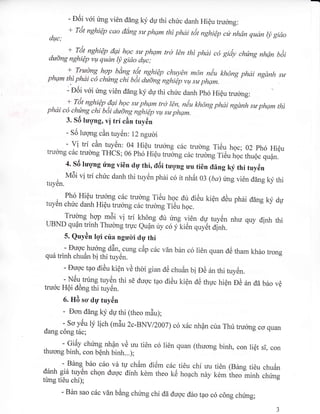 - E6i v6i rlmg vi6n d6ng ky du thi chric danh HiQu trucrng:
Trit nghiQp cao diing sa phqm rhi phdi ttit nghiQp c* nhdn qudn ly gido
duc,'
+ Tiit nghiQp dai hoc sa phqm trct bn thi phdi c6 giiiy chfing nhqn b6i
dadng nghiQp vq qudn ly gido dqtc;
+ Tradng hgn bdns ta1
ryshi€n chuy€n m6n nau kh6ng phdi ngdnh saphqm thi phdi c6 chang chi b6i aia"g nghiip vu sa phqm.
- Eoi v6i img vi6n ddng ky du thi chric danh ph6 Hi6u tru6ng:
+ riit
"rh:e.u, {?,.h!" sa phqm tr6 bn, n€u kh6ng phai ngdnh sa phqm thiphai c6 chang chi bot dudng nghiQp vqt sa phgm.
3. Sd luqng, vi trf cin tuy6n
- 56 lucyng cAn tuy6n: 12 ngudi
- vi trf cAn tuy6n: 04 Hi6u trucrng c6c trudng Ti6u hgc; 02 ph6 Hi6utrucrng cdc trulng THCS; 06 ph6 HiQu truEng c6c trudng Ti6u r,n. ,]rlro.';il:"
4. s6 tuqng ri'ng vi6n dg thi, tliii tuqng uu ti6n rling ky thi tuy6n
, ^
vtSi vi tri chric danh thi tuy6n phai c6 it nhdt 03 (ba)rlmg vi6n ddng ky thituy6n.
Ph6 Hi6u tru&ng c6c trulng Ti6u h-oc dtr di6u ki6n d6u ph6i ddng ky dutuytln chirc danh Hi6u rruong c6. f,ucrn; il6;;;;
Trucrng hqp m5i vi trf kh6ng dir ring vi6n dp tuy6n nhu quy dinh thitrBND eu0n trinh Thuong truc eudn iry c6 y1ien quyet ;d.
..^-
5. Quydn lqi cria ngudi dU thi
- Dugc n":1p,15","cung cdp cac v6n b6n c6 ri6n quan d6 tham kh6o trongqu6 trinh chu6n b! thi tuy6n.
- Eucvc tao di6u ki6n v6 thoi gian d6 chu6n bi Da inthituyCn.
- NCu trung tuy6n thi s0 duoc tao di6u kiqn dC thuc hi6n p6 an dd b6o v6
tru6c HQi d6ng thi tuy6n.
LLLvLL vv ' '
6. HA scr dg tuy6n
- Dcrn ddng ky dU thi (theo m6u);
.r^-^:::J:: lv lich (mdu 2c-BNV/2007)c6 xdc nhpn cria Thr truong co quan
oang cong tac;
- Gi6y chfmg nhQn vd uu ti6n c6
thucnrg binh, con b6nh binh...);
li6n quan (thuong binh, con liQt si, con
- BAng bilo cdo vd tr,r ch6m di6m cdc
drlnh gi6 tuy6n chgn dugc dinh kdm theo ki5
trmg ti6u chi);
ti6u chi uu ti6n (BAng ti6u chuAn
hoach ndy kdm theo minh chirns
- Bin sao c6c vin bing chimg chi dd duoc dio tao c6 c6ng chimg;
 