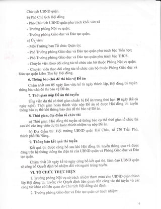 Chu tich UBND quQn.
b) Ph6 Chu tich HQi d6ng
- Ph6 Chu tich UBND 9u0n phu tr6ch kh6i vAn xa
- Trucrng Phdng NOi vu Qu?n;
- Truong phong GiSo duc vd Ddo tpo Qufln;
c) Uy,vi6n
- Mdi Trucrng ban TO chuc Qu4n uY; a
- Ph6 Truong phdng Gi6o dpc va Ddo t?o Quan php tr6ch bac Ti6u hqc;
- ph,5 Trucrng phdng Gi6o dpc vd Ddo tpo quan php tr6ch bac THCS;
- Chuyen vi6n theo ddi c6ng t6c t6 chirc c6n bQ thuQc Phdng Noi vu quan;
- Chuyen vi6n theo ddi cdng t6c td chiic c6n b6 thu6c Phong Gi6o duc vir
Ddo tpo QuQn ki6m Thu kY HQi dOng'
6. Thdng b6o chfi Oi: ttri b6o vQ Oi;6n
cham nh6t sau 05 ngaylirm viQc t<c ttr ngdy thdnh lpp, HQi d6ng thi tuy6n
th6ng b6o chu dC thi b6o vQ DC 6n'
7. Thoi gian nQP od 6n thi tuY6n
IJng vi6n du thi co thoi gian chuAn bi
?16n
trong thdi.han
19 "g1V.
(k0 cn
ngey ngtri;. Thbi gian hodn tfranfi vi6c nQp pO 6n sE duoc HQi d6ng thi tuy6n
th6ng b6o cr,r thC kf,i th6ng b6o chu d0 thi bbo vO pe 5n'
8. Thli gian, ilia tli6m tO chr?c thi
a) Thdi ,rurr, HQi d6ng thi tuyan sE th6ng b?o
:o^tlO
tf'Oi gian t6 chirc thi
sau khi c6c tmg vi6n dq thi hohn thdnh nhiqm vU nQp DC 6n'
b) Dia di6m thi: H6i trudng SBND Qu6n H6i chau , s6 270 Trdn Phri,
thenh ph6 Dd Ning.
9. Th6ng b6o kilt quf, thi tuY6n
K6t qu6 thi dugc c6ng b6 sau khi Hoi d6ng thi tuy-e1 tholq qua vd duoc
ddng tren hO th6ng th6ng tin diQn tu cua UBND 9u0n vd Phdng Gi6o duc vir Ddo
tpo qupn.
Ch6m nirAt:O ngdy t<C ttr ngry c6ng b6 k6t qra thi, 16nh dao UBND quan
sE c6ng U6 quy0t dinh bO nhiQm d6i v6i ngudi trung tuy6n'
VI. TO CHIIC THIJC HIE,N
1. Trucrng phong N6i vu co tr6ch nhiqm tham muu cho I-IBND 91]0n thanh
tap HO; d6; irii irycr, ; c6c qrvc,
^Ji.l,
iien. quan d.n c6ng t5c thi tuv6n vd c6c
,ong tircl<hicco 1i6n quan do chu tich HOi d6ng chi dinh.
2. Trucrng phong Gi6o duc vd Dao tao Qu|n co tr6ch nhiOm:
 