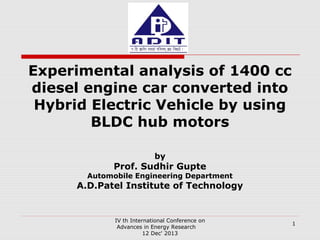 Experimental analysis of 1400 cc
diesel engine car converted into
Hybrid Electric Vehicle by using
BLDC hub motors
by

Prof. Sudhir Gupte

Automobile Engineering Department

A.D.Patel Institute of Technology

IV th International Conference on
Advances in Energy Research
12 Dec' 2013

1

 