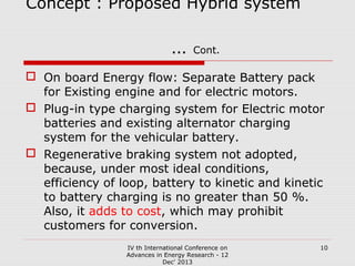 Concept : Proposed Hybrid system

…

Cont.

 On board Energy flow: Separate Battery pack
for Existing engine and for electric motors.
 Plug-in type charging system for Electric motor
batteries and existing alternator charging
system for the vehicular battery.
 Regenerative braking system not adopted,
because, under most ideal conditions,
efficiency of loop, battery to kinetic and kinetic
to battery charging is no greater than 50 %.
Also, it adds to cost, which may prohibit
customers for conversion.
IV th International Conference on
Advances in Energy Research - 12
Dec' 2013

10

 