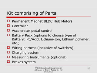 Kit comprising of Parts










Permanent Magnet BLDC Hub Motors
Controller
Accelerator pedal control
Battery Pack (options to choose type of
Battery: Pb/Acid, Lithium-Ion, Lithium polymer,
etc.)
Wiring harness (inclusive of switches)
Charging system
Measuring Instruments (optional)
Brakes system
IV th International Conference on
Advances in Energy Research - 12
Dec' 2013

12

 