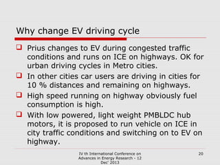 Why change EV driving cycle
 Prius changes to EV during congested traffic
conditions and runs on ICE on highways. OK for
urban driving cycles in Metro cities.
 In other cities car users are driving in cities for
10 % distances and remaining on highways.
 High speed running on highway obviously fuel
consumption is high.
 With low powered, light weight PMBLDC hub
motors, it is proposed to run vehicle on ICE in
city traffic conditions and switching on to EV on
highway.
IV th International Conference on
Advances in Energy Research - 12
Dec' 2013

20

 