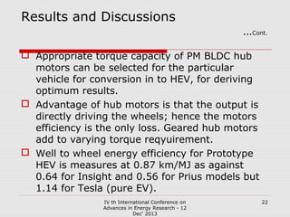Results and Discussions

…Cont.

 Appropriate torque capacity of PM BLDC hub
motors can be selected for the particular
vehicle for conversion in to HEV, for deriving
optimum results.
 Advantage of hub motors is that the output is
directly driving the wheels; hence the motors
efficiency is the only loss. Geared hub motors
add to varying torque reqyuirement.
 Well to wheel energy efficiency for Prototype
HEV is measures at 0.87 km/MJ as against
0.64 for Insight and 0.56 for Prius models but
1.14 for Tesla (pure EV).
IV th International Conference on
Advances in Energy Research - 12
Dec' 2013

22

 