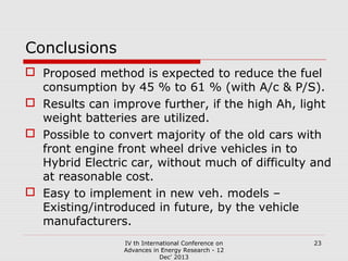 Conclusions
 Proposed method is expected to reduce the fuel
consumption by 45 % to 61 % (with A/c & P/S).
 Results can improve further, if the high Ah, light
weight batteries are utilized.
 Possible to convert majority of the old cars with
front engine front wheel drive vehicles in to
Hybrid Electric car, without much of difficulty and
at reasonable cost.
 Easy to implement in new veh. models –
Existing/introduced in future, by the vehicle
manufacturers.
IV th International Conference on
Advances in Energy Research - 12
Dec' 2013

23

 