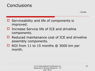 Conclusions
…Contd.

 Serviceability and life of components is
improved.
 Increase Service life of ICE and driveline
components.
 Reduced maintenance cost of ICE and driveline
assembly components.
 ROI from 11 to 15 months @ 3000 km per
month.

IV th International Conference on
Advances in Energy Research - 12
Dec' 2013

24

 