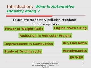 Introduction: What is Automotive
Industry doing ?
To achieve mandatory pollution standards
out of compulsion
Engine down sizing
Power to Weight Ratio
Reduction in Vehicular Weight
Improvement in Combustion

Air/Fuel Ratio

Study of Driving cycle

Aerodynamics
EV/HEV

IV th International Conference on
Advances in Energy Research - 12
Dec' 2013

3

 
