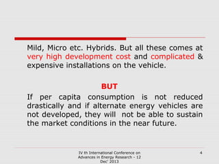 Mild, Micro etc. Hybrids. But all these comes at
very high development cost and complicated &
expensive installations on the vehicle.
BUT
If per capita consumption is not reduced
drastically and if alternate energy vehicles are
not developed, they will not be able to sustain
the market conditions in the near future.

IV th International Conference on
Advances in Energy Research - 12
Dec' 2013

4

 