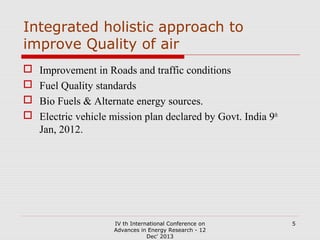 Integrated holistic approach to
improve Quality of air





Improvement in Roads and traffic conditions
Fuel Quality standards
Bio Fuels & Alternate energy sources.
Electric vehicle mission plan declared by Govt. India 9th
Jan, 2012.

IV th International Conference on
Advances in Energy Research - 12
Dec' 2013

5

 