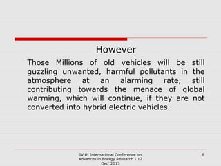 However
Those Millions of old vehicles will be still
guzzling unwanted, harmful pollutants in the
atmosphere at an alarming rate, still
contributing towards the menace of global
warming, which will continue, if they are not
converted into hybrid electric vehicles.

IV th International Conference on
Advances in Energy Research - 12
Dec' 2013

6

 