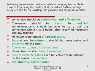 Following points were considered while attempting to contribute
towards improving the quality of air or reduce further damage
being created by the existing /old gasoline and /or diesel vehicles.

 conversion should be economical and affordable.
 Conversion
should
be
easy.
An
unskilled
worker/mechanic should be able to carry out the
conversion within 4 to 5 hours, after receiving necessary
one day training.
 Minimum requirement of special tools.
 Return on investment should be measurable and
attractive for the user.
 Convenient to use by the customer.
 Hassel free service. Ease of maintenance.
 Ease of implementation even for vehicle manufacturer
on the similar new models.
 Satisfactory performance.
IV th International Conference on
Advances in Energy Research - 12
Dec' 2013

8

 