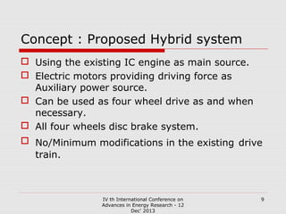 Concept : Proposed Hybrid system
 Using the existing IC engine as main source.
 Electric motors providing driving force as
Auxiliary power source.
 Can be used as four wheel drive as and when
necessary.
 All four wheels disc brake system.
 No/Minimum modifications in the existing drive
train.

IV th International Conference on
Advances in Energy Research - 12
Dec' 2013

9

 