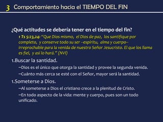 3    Comportamiento hacia el TIEMPO DEL FIN


    ¿Qué actitudes se debería tener en el tiempo del fin?
       1 Ts 5:23,24: “Que Dios mismo, el Dios de paz, los santifique por
       completo, y conserve todo su ser --espíritu, alma y cuerpo--
       irreprochable para la venida de nuestro Señor Jesucristo. El que los llama
       es fiel, y así lo hará.” (NVI)
    1.Buscar la santidad.
       –Dios es el único que otorga la santidad y provee la segunda venida.
       –Cuánto más cerca se esté con el Señor, mayor será la santidad.
    1.Someterse a Dios.
       –Al someterse a Dios el cristiano crece a la plenitud de Cristo.
       –En todo aspecto de la vida: mente y cuerpo, pues son un todo
       unificado.
 