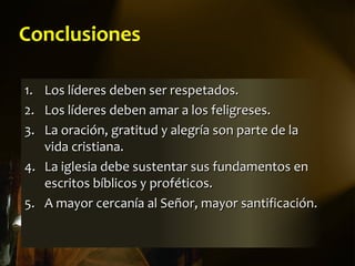 Conclusiones

1. Los líderes deben ser respetados.
2. Los líderes deben amar a los feligreses.
3. La oración, gratitud y alegría son parte de la
   vida cristiana.
4. La iglesia debe sustentar sus fundamentos en
   escritos bíblicos y proféticos.
5. A mayor cercanía al Señor, mayor santificación.
 