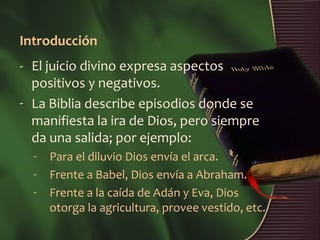 Introducción
- El juicio divino expresa aspectos
  positivos y negativos.
- La Biblia describe episodios donde se
  manifiesta la ira de Dios, pero siempre
  da una salida; por ejemplo:
  -   Para el diluvio Dios envía el arca.
  -   Frente a Babel, Dios envía a Abraham.
  -   Frente a la caída de Adán y Eva, Dios
      otorga la agricultura, provee vestido, etc.
 